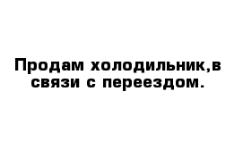 Продам холодильник,в связи с переездом.